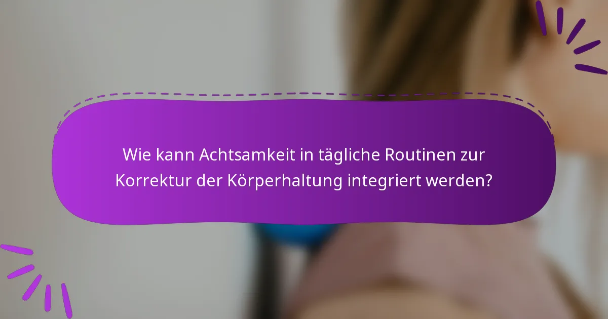 Wie kann Achtsamkeit in tägliche Routinen zur Korrektur der Körperhaltung integriert werden?